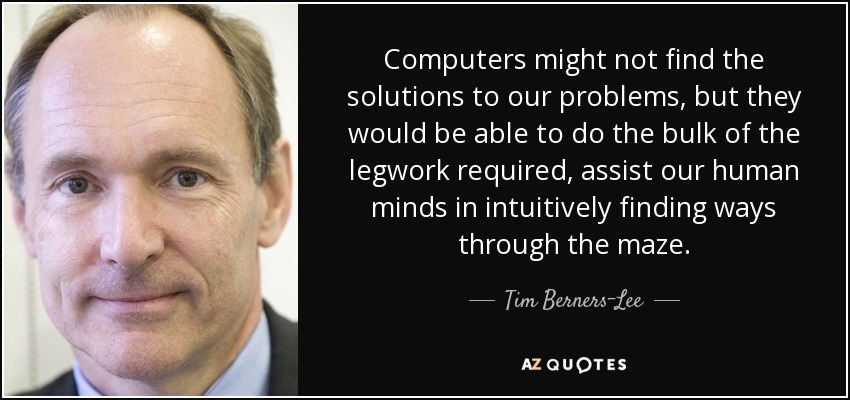 Computers might not find the solutions to our problems, but they would be able to do the bulk of the legwork required, assist our human minds in intuitively finding ways through the maze. - Tim Berners-Lee