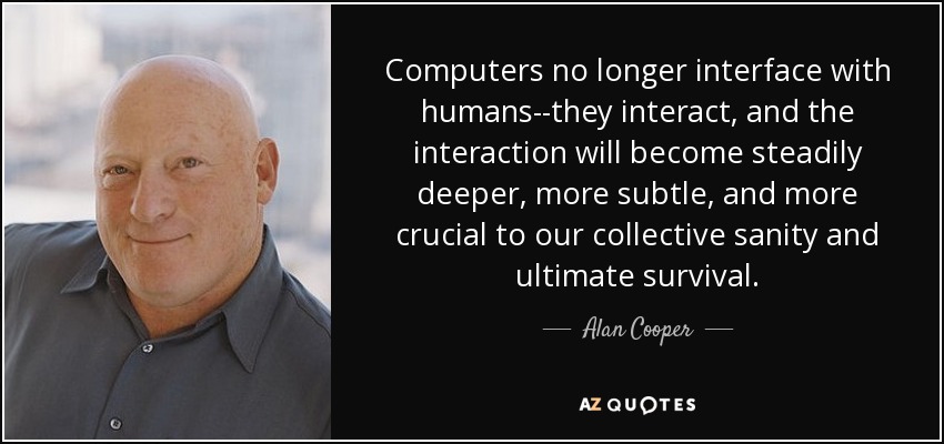 Computers no longer interface with humans--they interact, and the interaction will become steadily deeper, more subtle, and more crucial to our collective sanity and ultimate survival. - Alan Cooper