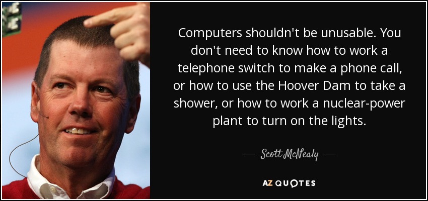 Computers shouldn't be unusable. You don't need to know how to work a telephone switch to make a phone call, or how to use the Hoover Dam to take a shower, or how to work a nuclear-power plant to turn on the lights. - Scott McNealy
