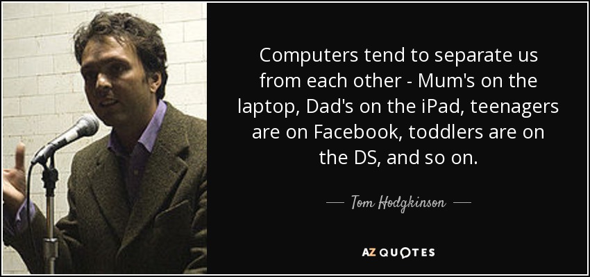 Computers tend to separate us from each other - Mum's on the laptop, Dad's on the iPad, teenagers are on Facebook, toddlers are on the DS, and so on. - Tom Hodgkinson
