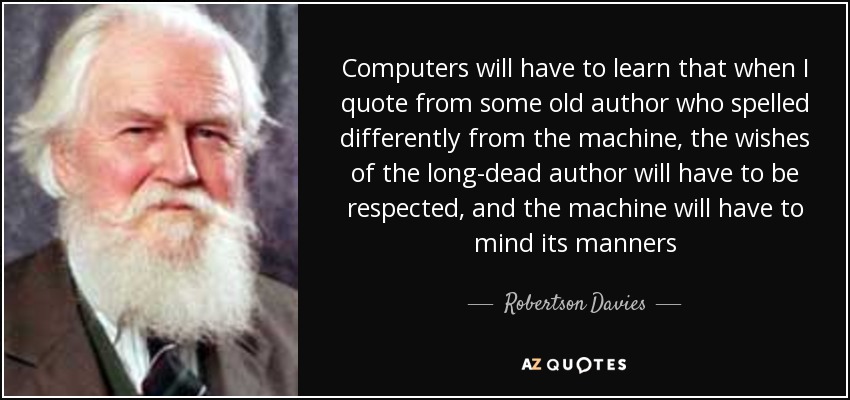 Computers will have to learn that when I quote from some old author who spelled differently from the machine, the wishes of the long-dead author will have to be respected, and the machine will have to mind its manners - Robertson Davies