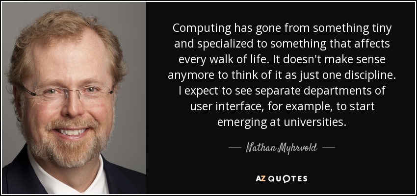 Computing has gone from something tiny and specialized to something that affects every walk of life. It doesn't make sense anymore to think of it as just one discipline. I expect to see separate departments of user interface, for example, to start emerging at universities. - Nathan Myhrvold
