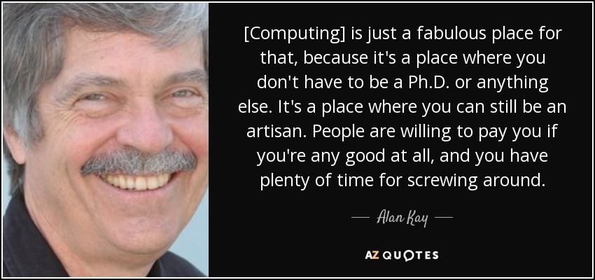 [Computing] is just a fabulous place for that, because it's a place where you don't have to be a Ph.D. or anything else. It's a place where you can still be an artisan. People are willing to pay you if you're any good at all, and you have plenty of time for screwing around. - Alan Kay
