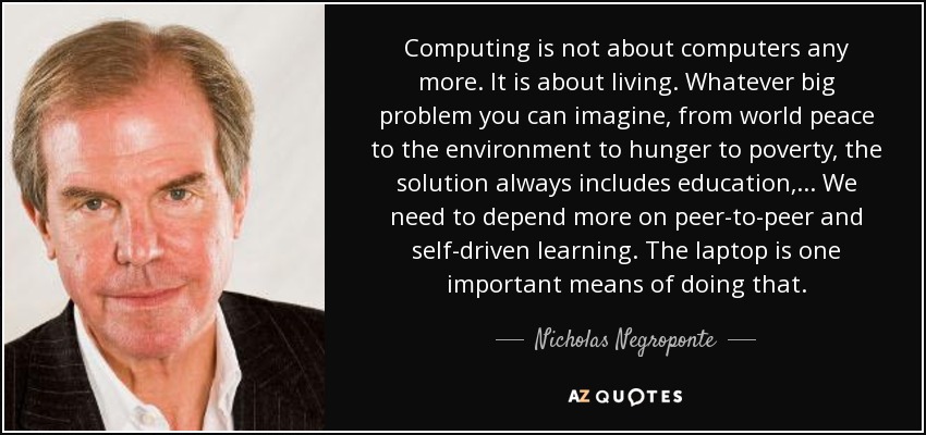Computing is not about computers any more. It is about living. Whatever big problem you can imagine, from world peace to the environment to hunger to poverty, the solution always includes education, ... We need to depend more on peer-to-peer and self-driven learning. The laptop is one important means of doing that. - Nicholas Negroponte