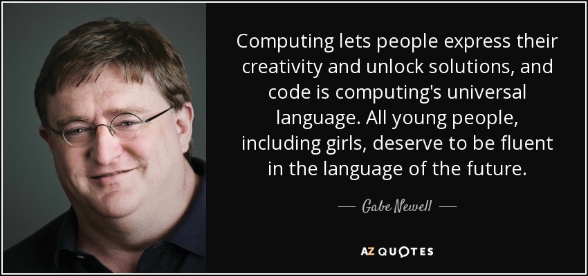 Computing lets people express their creativity and unlock solutions, and code is computing's universal language. All young people, including girls, deserve to be fluent in the language of the future. - Gabe Newell