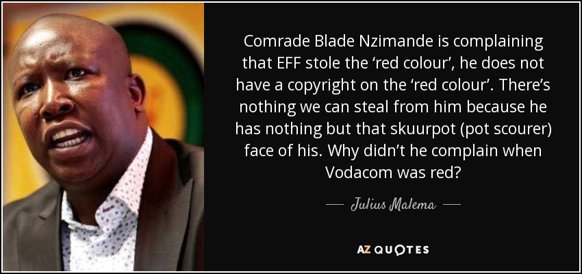 Comrade Blade Nzimande is complaining that EFF stole the ‘red colour’, he does not have a copyright on the ‘red colour’. There’s nothing we can steal from him because he has nothing but that skuurpot (pot scourer) face of his. Why didn’t he complain when Vodacom was red? - Julius Malema