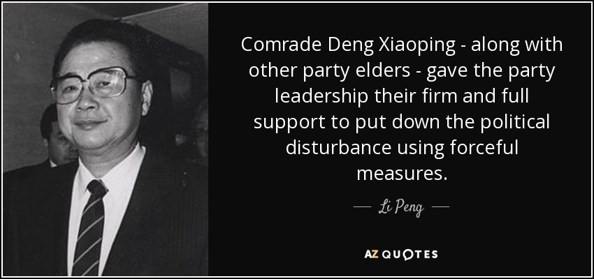Comrade Deng Xiaoping - along with other party elders - gave the party leadership their firm and full support to put down the political disturbance using forceful measures. - Li Peng
