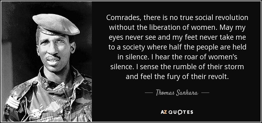 Comrades, there is no true social revolution without the liberation of women. May my eyes never see and my feet never take me to a society where half the people are held in silence. I hear the roar of women’s silence. I sense the rumble of their storm and feel the fury of their revolt. - Thomas Sankara