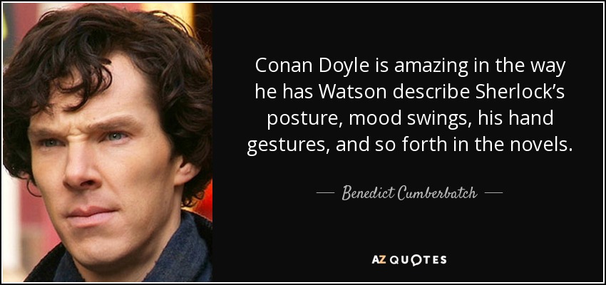 Conan Doyle is amazing in the way he has Watson describe Sherlock’s posture, mood swings, his hand gestures, and so forth in the novels. - Benedict Cumberbatch