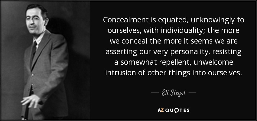 Concealment is equated, unknowingly to ourselves, with individuality; the more we conceal the more it seems we are asserting our very personality, resisting a somewhat repellent, unwelcome intrusion of other things into ourselves. - Eli Siegel
