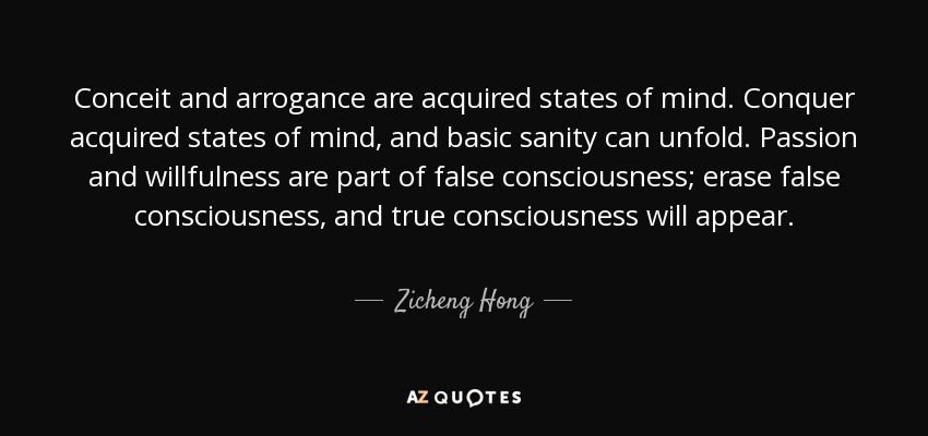 Conceit and arrogance are acquired states of mind. Conquer acquired states of mind, and basic sanity can unfold. Passion and willfulness are part of false consciousness; erase false consciousness, and true consciousness will appear. - Zicheng Hong
