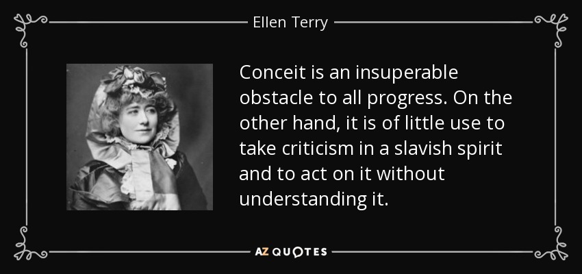 Conceit is an insuperable obstacle to all progress. On the other hand, it is of little use to take criticism in a slavish spirit and to act on it without understanding it. - Ellen Terry