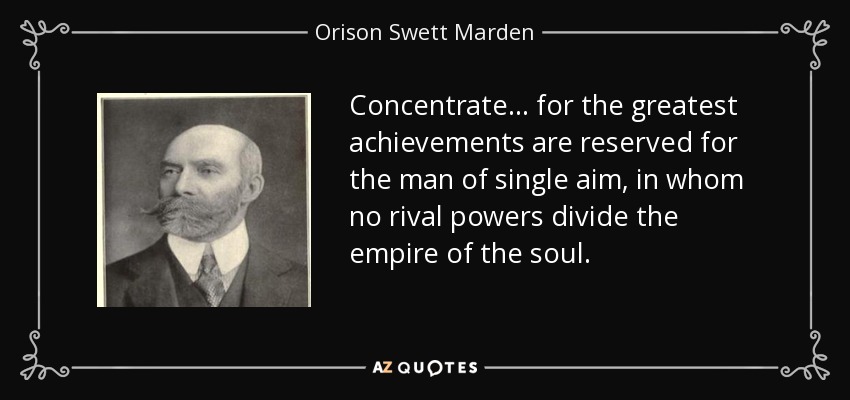Concentrate . . . for the greatest achievements are reserved for the man of single aim, in whom no rival powers divide the empire of the soul. - Orison Swett Marden