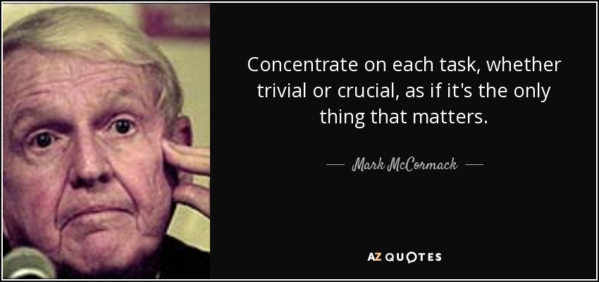 Concentrate on each task, whether trivial or crucial, as if it's the only thing that matters. - Mark McCormack