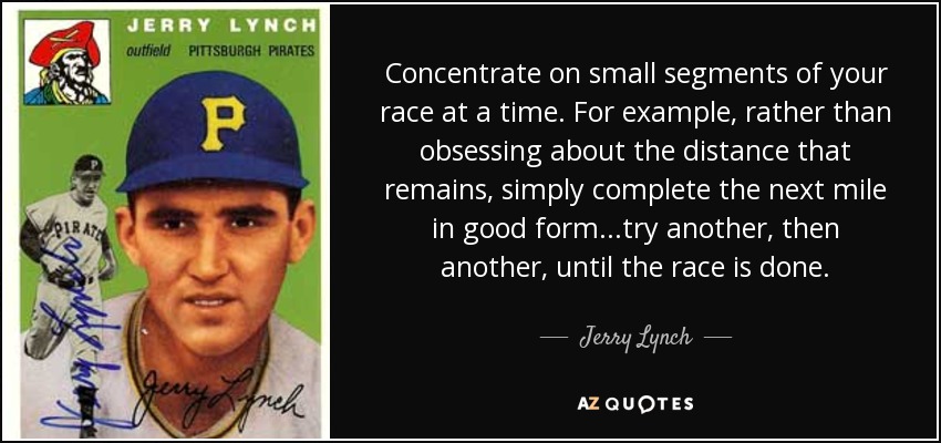 Concentrate on small segments of your race at a time. For example, rather than obsessing about the distance that remains, simply complete the next mile in good form...try another, then another, until the race is done. - Jerry Lynch