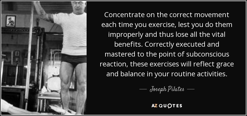 Concentrate on the correct movement each time you exercise, lest you do them improperly and thus lose all the vital benefits. Correctly executed and mastered to the point of subconscious reaction, these exercises will reflect grace and balance in your routine activities. - Joseph Pilates