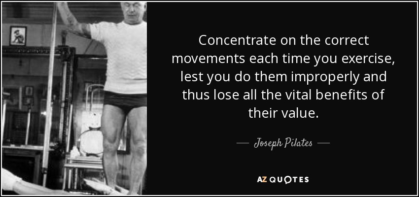 Concentrate on the correct movements each time you exercise, lest you do them improperly and thus lose all the vital benefits of their value. - Joseph Pilates
