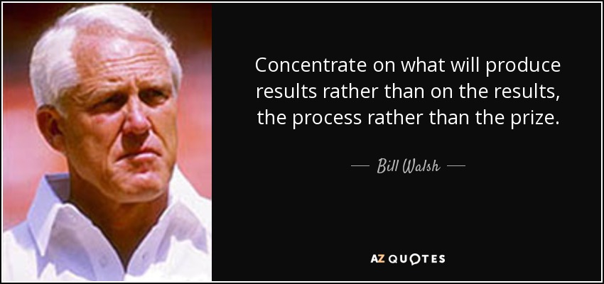 Concentrate on what will produce results rather than on the results, the process rather than the prize. - Bill Walsh