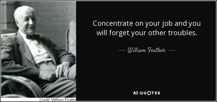 Concentrate on your job and you will forget your other troubles. - William Feather