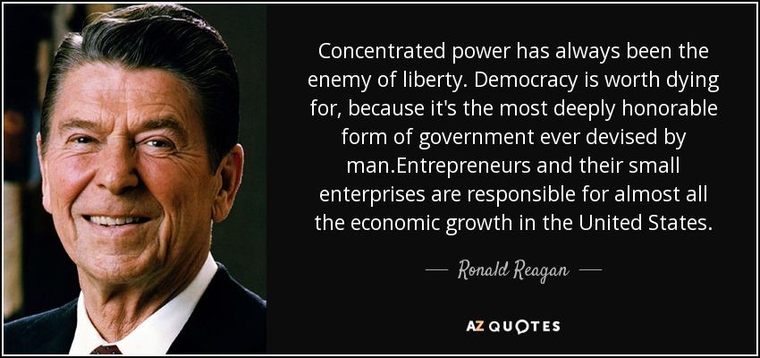 Concentrated power has always been the enemy of liberty. Democracy is worth dying for, because it's the most deeply honorable form of government ever devised by man.Entrepreneurs and their small enterprises are responsible for almost all the economic growth in the United States. - Ronald Reagan
