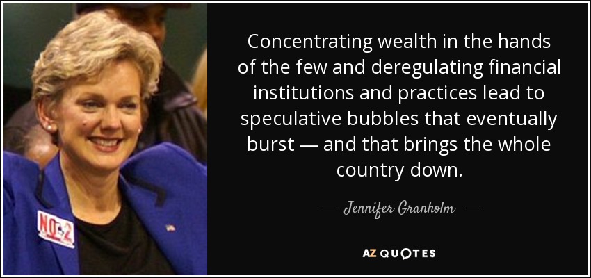 Concentrating wealth in the hands of the few and deregulating financial institutions and practices lead to speculative bubbles that eventually burst — and that brings the whole country down. - Jennifer Granholm