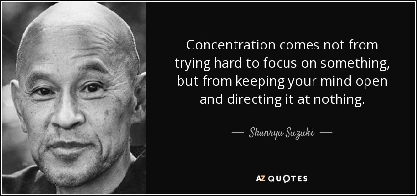Concentration comes not from trying hard to focus on something, but from keeping your mind open and directing it at nothing. - Shunryu Suzuki