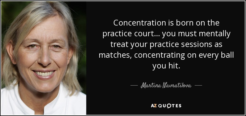 Concentration is born on the practice court... you must mentally treat your practice sessions as matches, concentrating on every ball you hit. - Martina Navratilova