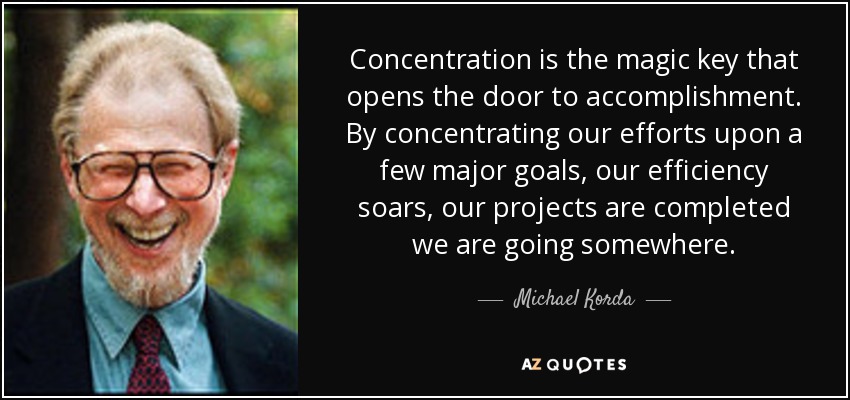 Concentration is the magic key that opens the door to accomplishment. By concentrating our efforts upon a few major goals, our efficiency soars, our projects are completed we are going somewhere. - Michael Korda