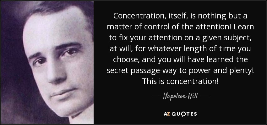 Concentration, itself, is nothing but a matter of control of the attention! Learn to fix your attention on a given subject, at will, for whatever length of time you choose, and you will have learned the secret passage-way to power and plenty! This is concentration! - Napoleon Hill