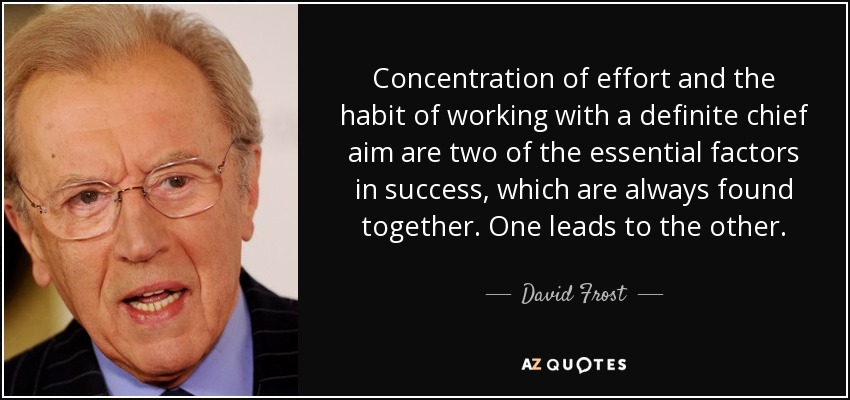 Concentration of effort and the habit of working with a definite chief aim are two of the essential factors in success, which are always found together. One leads to the other. - David Frost