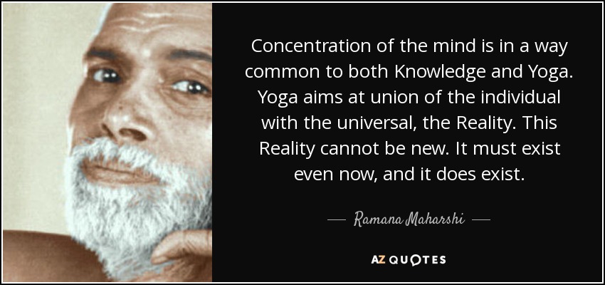 Concentration of the mind is in a way common to both Knowledge and Yoga. Yoga aims at union of the individual with the universal, the Reality. This Reality cannot be new. It must exist even now, and it does exist. - Ramana Maharshi