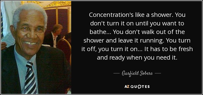 Concentration's like a shower. You don't turn it on until you want to bathe... You don't walk out of the shower and leave it running. You turn it off, you turn it on... It has to be fresh and ready when you need it. - Garfield Sobers