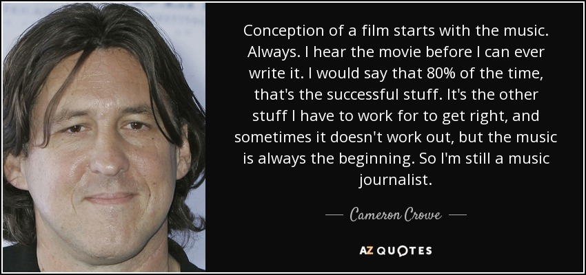 Conception of a film starts with the music. Always. I hear the movie before I can ever write it. I would say that 80% of the time, that's the successful stuff. It's the other stuff I have to work for to get right, and sometimes it doesn't work out, but the music is always the beginning. So I'm still a music journalist. - Cameron Crowe
