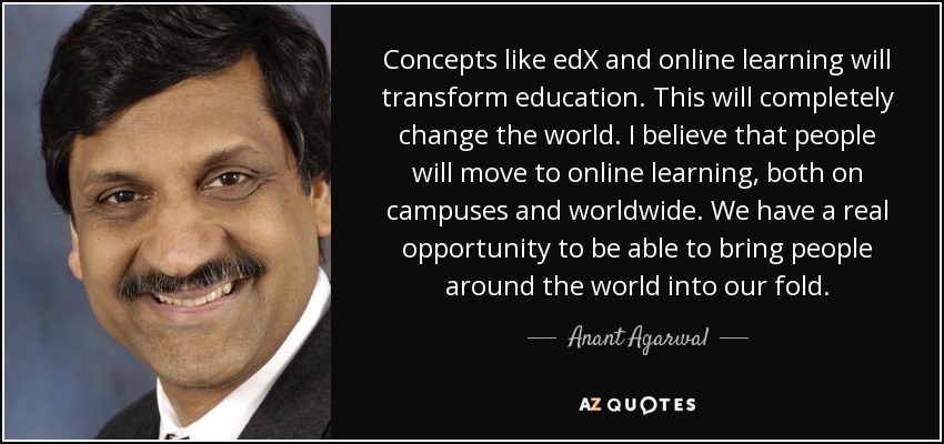 Concepts like edX and online learning will transform education. This will completely change the world. I believe that people will move to online learning, both on campuses and worldwide. We have a real opportunity to be able to bring people around the world into our fold. - Anant Agarwal