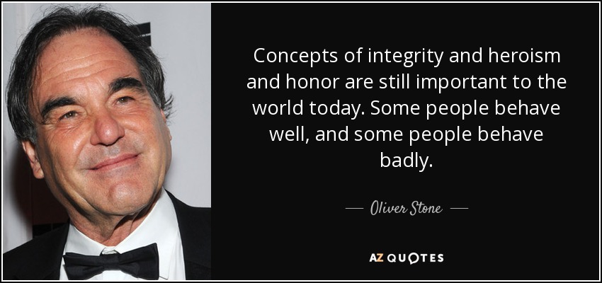 Concepts of integrity and heroism and honor are still important to the world today. Some people behave well, and some people behave badly. - Oliver Stone