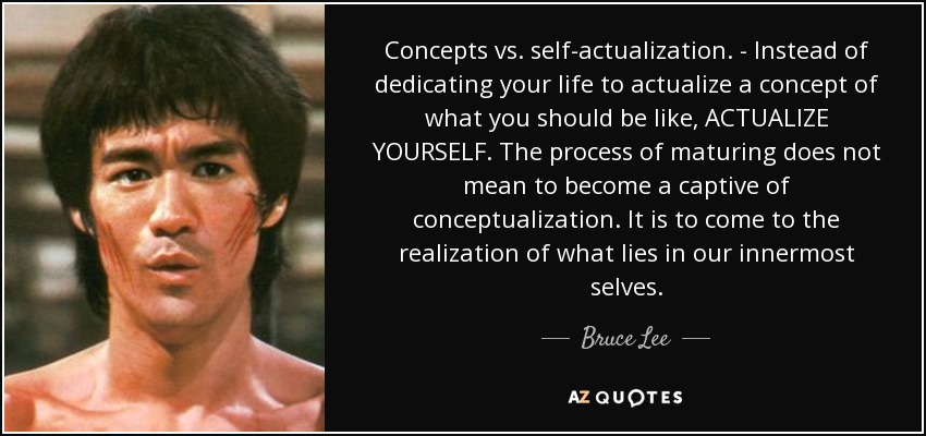 Concepts vs. self-actualization. - Instead of dedicating your life to actualize a concept of what you should be like, ACTUALIZE YOURSELF. The process of maturing does not mean to become a captive of conceptualization. It is to come to the realization of what lies in our innermost selves. - Bruce Lee