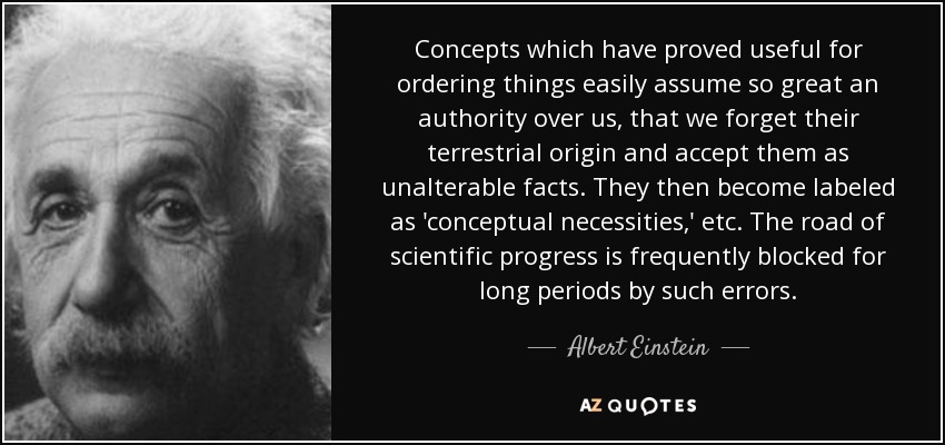 Concepts which have proved useful for ordering things easily assume so great an authority over us, that we forget their terrestrial origin and accept them as unalterable facts. They then become labeled as 'conceptual necessities,' etc. The road of scientific progress is frequently blocked for long periods by such errors. - Albert Einstein