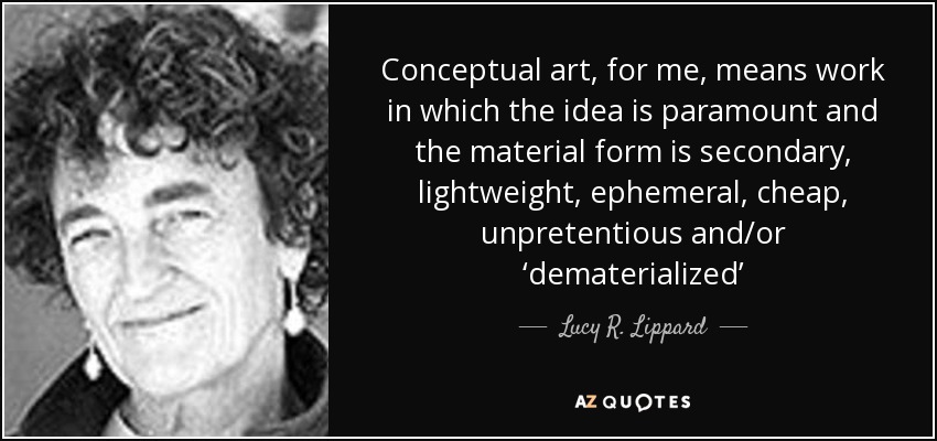 Conceptual art, for me, means work in which the idea is paramount and the material form is secondary, lightweight, ephemeral, cheap, unpretentious and/or ‘dematerialized’ - Lucy R. Lippard