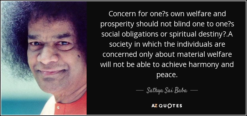 Concern for one?s own welfare and prosperity should not blind one to one?s social obligations or spiritual destiny?.A society in which the individuals are concerned only about material welfare will not be able to achieve harmony and peace. - Sathya Sai Baba