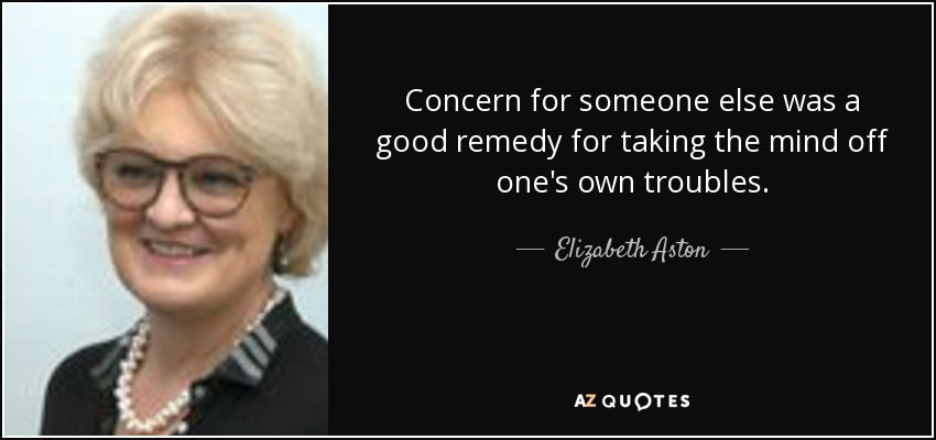 Concern for someone else was a good remedy for taking the mind off one's own troubles. - Elizabeth Aston