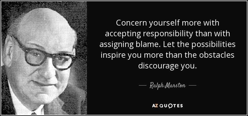 Concern yourself more with accepting responsibility than with assigning blame. Let the possibilities inspire you more than the obstacles discourage you. - Ralph Marston