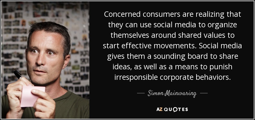 Concerned consumers are realizing that they can use social media to organize themselves around shared values to start effective movements. Social media gives them a sounding board to share ideas, as well as a means to punish irresponsible corporate behaviors. - Simon Mainwaring