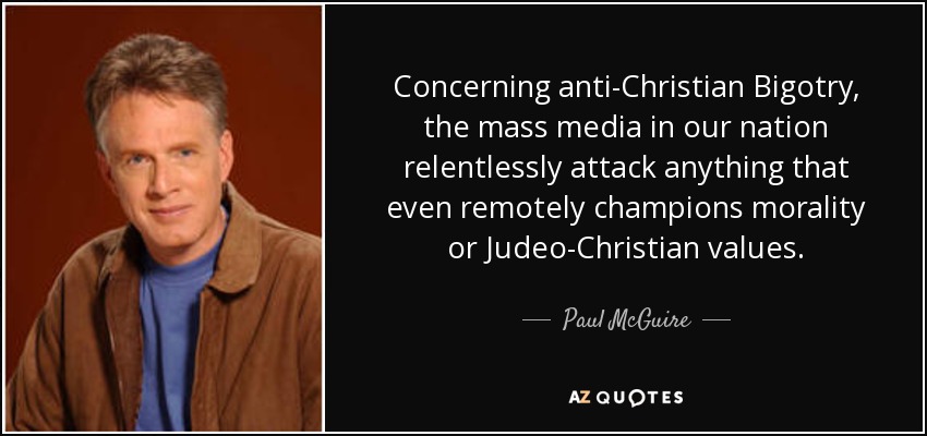 Concerning anti-Christian Bigotry, the mass media in our nation relentlessly attack anything that even remotely champions morality or Judeo-Christian values. - Paul McGuire