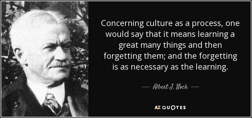 Concerning culture as a process, one would say that it means learning a great many things and then forgetting them; and the forgetting is as necessary as the learning. - Albert J. Nock