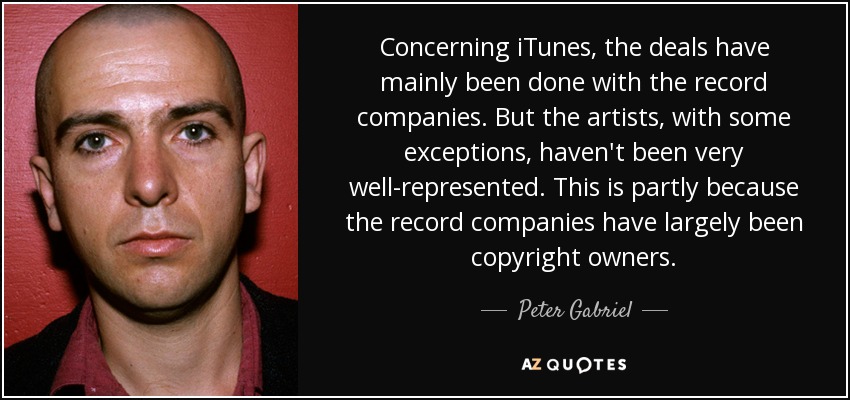 Concerning iTunes, the deals have mainly been done with the record companies. But the artists, with some exceptions, haven't been very well-represented. This is partly because the record companies have largely been copyright owners. - Peter Gabriel