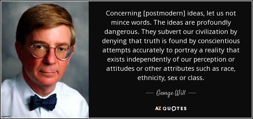 Concerning [postmodern] ideas, let us not mince words. The ideas are profoundly dangerous. They subvert our civilization by denying that truth is found by conscientious attempts accurately to portray a reality that exists independently of our perception or attitudes or other attributes such as race, ethnicity, sex or class. - George Will