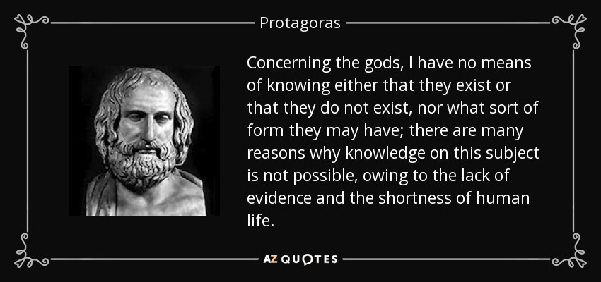 Concerning the gods, I have no means of knowing either that they exist or that they do not exist, nor what sort of form they may have; there are many reasons why knowledge on this subject is not possible, owing to the lack of evidence and the shortness of human life. - Protagoras