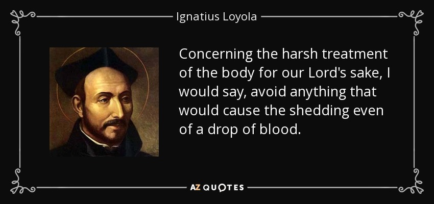 Concerning the harsh treatment of the body for our Lord's sake, I would say, avoid anything that would cause the shedding even of a drop of blood. - Ignatius of Loyola