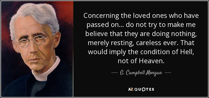 Concerning the loved ones who have passed on ... do not try to make me believe that they are doing nothing, merely resting, careless ever. That would imply the condition of Hell, not of Heaven. - G. Campbell Morgan