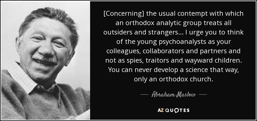 [Concerning] the usual contempt with which an orthodox analytic group treats all outsiders and strangers ... I urge you to think of the young psychoanalysts as your colleagues, collaborators and partners and not as spies, traitors and wayward children. You can never develop a science that way, only an orthodox church. - Abraham Maslow
